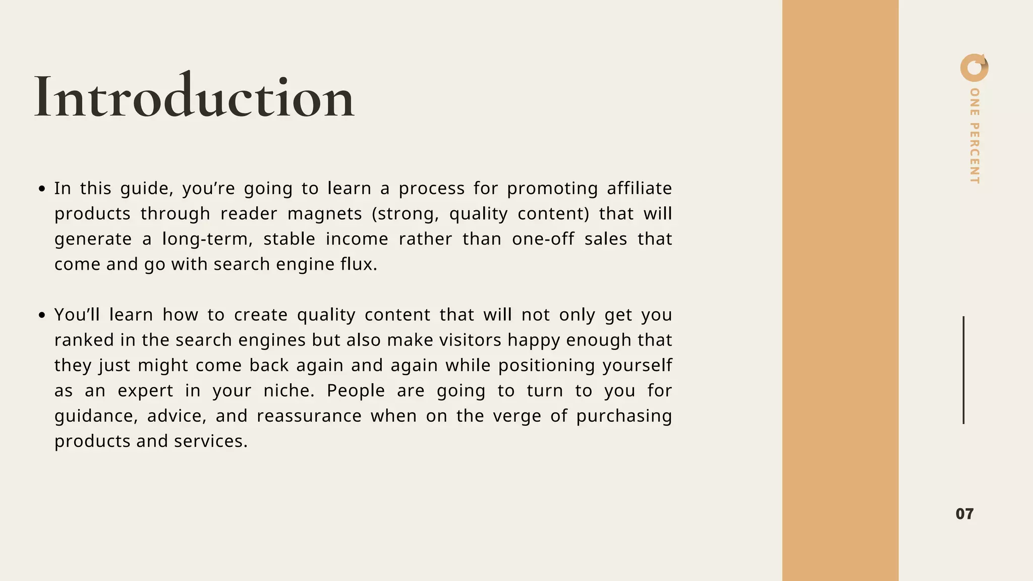 ONEPERCENT
Introduction
07
In this guide, you’re going to learn a process for promoting affiliate
products through reader magnets (strong, quality content) that will
generate a long-term, stable income rather than one-off sales that
come and go with search engine flux.
You’ll learn how to create quality content that will not only get you
ranked in the search engines but also make visitors happy enough that
they just might come back again and again while positioning yourself
as an expert in your niche. People are going to turn to you for
guidance, advice, and reassurance when on the verge of purchasing
products and services.
 