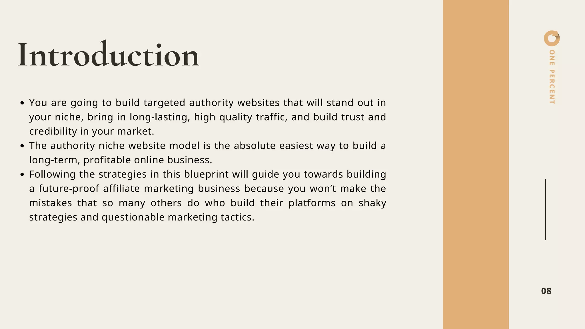 ONEPERCENT
Introduction
08
You are going to build targeted authority websites that will stand out in
your niche, bring in long-lasting, high quality traffic, and build trust and
credibility in your market.
The authority niche website model is the absolute easiest way to build a
long-term, profitable online business.
Following the strategies in this blueprint will guide you towards building
a future-proof affiliate marketing business because you won’t make the
mistakes that so many others do who build their platforms on shaky
strategies and questionable marketing tactics.
 