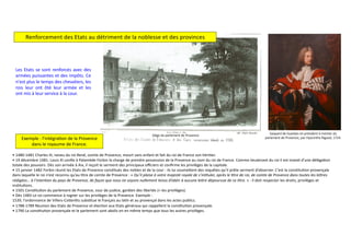 Les Etats se sont renforcés avec des
armées puissantes et des impôts. Ce
n'est plus le temps des chevaliers, les
rois leur ont ôté leur armée et les
ont mis à leur service à la cour.
Renforcement des Etats au détriment de la noblesse et des provinces
• 1480-1481 Charles III, neveu du roi René, comte de Provence, meurt sans enfant et fait du roi de France son hériDer.
• 19 décembre 1481. Louis XI conﬁe à Palamède Forbin la charge de prendre possession de la Provence au nom du roi de France. Comme lieutenant du roi il est invesD d’une délégaDon
totale des pouvoirs. Dès son arrivée à Aix, il reçoit le serment des principaux oﬃciers et conﬁrme les privilèges de la capitale.
• 15 janvier 1482 Forbin réunit les Etats de Provence consDtués des nobles et de la cour : ils lui soumeVent des requêtes qu’il prête serment d’observer. C’est la consDtuDon provençale
dans laquelle le roi n’est reconnu qu’au Dtre de comte de Provence : « Qu’il plaise à votre majesté royale de s’in6tuler, après le 6tre de roi, de comte de Provence dans toutes les le;res
rédigées… à l’inten6on du pays de Provence, de façon que nous ne soyons nullement tenus d’obéir à aucune le;re dépourvue de ce 6tre. » : il doit respecter les droits, privilèges et
insDtuDons.
• 1501 ConsDtuDon du parlement de Provence, cour de jusDce, gardien des libertés (= les privilèges).
• Dès 1483 Le roi commence à rogner sur les privilèges de la Provence. Exemple :
1539, l'ordonnance de Villers-CoVerêts subsDtue le français au laDn et au provençal dans les actes publics.
• 1788-1789 Réunion des Etats de Provence et élecDon aux Etats généraux qui rappellent la consDtuDon provençale.
• 1790 La consDtuDon provençale et le parlement sont abolis en en même temps que tous les autres privilèges.
Gaspard de Gueidan en président à mortier du
parlement de Provence, par Hyacinthe Rigaud, 1724.
Siège du parlement de Provence
Exemple : l'intégra?on de la Provence
dans le royaume de France.
 