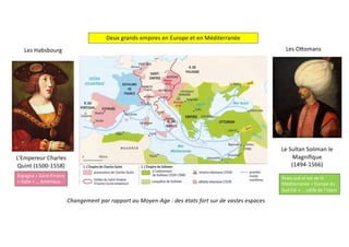 Deux grands empires en Europe et en Méditerranée
Les Habsbourg Les O[omans
L’Empereur Charles
Quint (1500-1558)
Le Sultan Soliman le
Magniﬁque
(1494-1566)
Changement par rapport au Moyen-Age : des états fort sur de vastes espaces
Espagne + Saint-Empire
+ Italie + … Amérique.
Rives sud et est de la
Méditerranée + Europe du
Sud-Est + … calife de l’islam
 