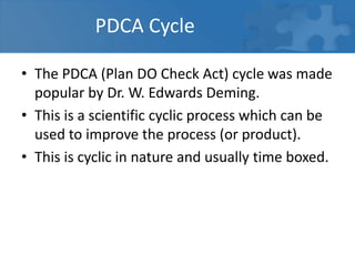 PDCA Cycle
• The PDCA (Plan DO Check Act) cycle was made
popular by Dr. W. Edwards Deming.
• This is a scientific cyclic process which can be
used to improve the process (or product).
• This is cyclic in nature and usually time boxed.
 