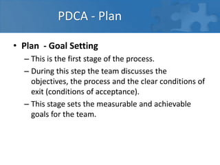 PDCA - Plan
• Plan - Goal Setting
– This is the first stage of the process.
– During this step the team discusses the
objectives, the process and the clear conditions of
exit (conditions of acceptance).
– This stage sets the measurable and achievable
goals for the team.
 