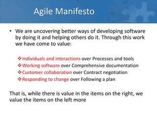 Agile Manifesto
• We are uncovering better ways of developing software
by doing it and helping others do it. Through this work
we have come to value:
Individuals and interactions over Processes and tools
Working software over Comprehensive documentation
Customer collaboration over Contract negotiation
Responding to change over Following a plan
That is, while there is value in the items on the right, we
value the items on the left more
 