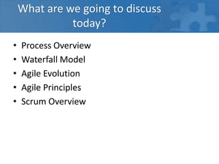 What are we going to discuss
today?
• Process Overview
• Waterfall Model
• Agile Evolution
• Agile Principles
• Scrum Overview
 