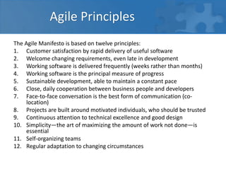 Agile Principles
The Agile Manifesto is based on twelve principles:
1. Customer satisfaction by rapid delivery of useful software
2. Welcome changing requirements, even late in development
3. Working software is delivered frequently (weeks rather than months)
4. Working software is the principal measure of progress
5. Sustainable development, able to maintain a constant pace
6. Close, daily cooperation between business people and developers
7. Face-to-face conversation is the best form of communication (co-
location)
8. Projects are built around motivated individuals, who should be trusted
9. Continuous attention to technical excellence and good design
10. Simplicity—the art of maximizing the amount of work not done—is
essential
11. Self-organizing teams
12. Regular adaptation to changing circumstances
 