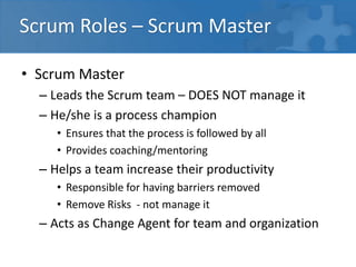 Scrum Roles – Scrum Master
• Scrum Master
– Leads the Scrum team – DOES NOT manage it
– He/she is a process champion
• Ensures that the process is followed by all
• Provides coaching/mentoring
– Helps a team increase their productivity
• Responsible for having barriers removed
• Remove Risks - not manage it
– Acts as Change Agent for team and organization
 