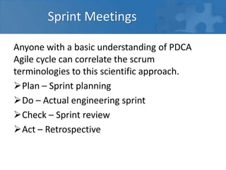 Sprint Meetings
Anyone with a basic understanding of PDCA
Agile cycle can correlate the scrum
terminologies to this scientific approach.
Plan – Sprint planning
Do – Actual engineering sprint
Check – Sprint review
Act – Retrospective
 