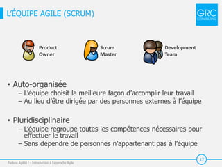 17
• Auto-organisée
‒ L’équipe choisit la meilleure façon d’accomplir leur travail
‒ Au lieu d’être dirigée par des personnes externes à l’équipe
• Pluridisciplinaire
‒ L’équipe regroupe toutes les compétences nécessaires pour
effectuer le travail
‒ Sans dépendre de personnes n’appartenant pas à l’équipe
Parlons Agilité ! - Introduction à l'approche Agile
L’ÉQUIPE AGILE (SCRUM)
Product
Owner
Scrum
Master
Development
Team
 