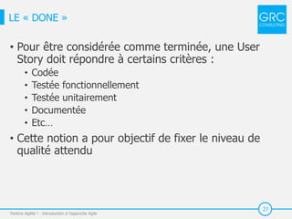 27
• Pour être considérée comme terminée, une User
Story doit répondre à certains critères :
• Codée
• Testée fonctionnellement
• Testée unitairement
• Documentée
• Etc…
• Cette notion a pour objectif de fixer le niveau de
qualité attendu
Parlons Agilité ! - Introduction à l'approche Agile
LE « DONE »
 