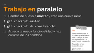 Trabajo en paralelo
1. Cambia de nuevo a master y crea una nueva rama
$ git checkout master
$ git checkout -b <new branch>
1. Agrega la nueva funcionalidad y haz
commit de los cambios
Tip
Se recomienda que el
nombre de la rama esté
relacionado al feature
correspondiente y a
quién lo está trabajando
Revisa las ramas
existentes con
git branch -a
 