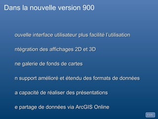 Dans la nouvelle version 900Nouvelle interface utilisateurIntégration des affichages 2D et 3DUne galerie de fonds de cartes Un support amélioré et étendu des formats de donnéesLa capacité de réaliser des présentationsLe partage de données via ArcGIS OnlinePersonnalisation (avec les Configurations d’Application)Un nouveau SDK (Visual Studio .NET)Une disponibilité en standard dans différentes langues   Anglais, Français, Allemand, Espagnol, Japonais, Chinois