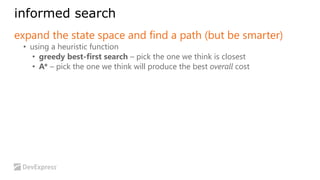 informed search 
expand the state space and find a path (but be smarter) 
• using a heuristic function 
• greedy best-first search – pick the one we think is closest 
• A* – pick the one we think will produce the best overall cost 
 