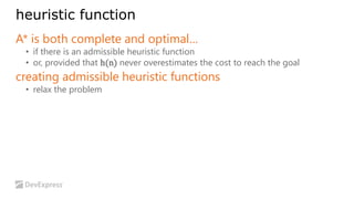 heuristic function 
A* is both complete and optimal… 
• if there is an admissible heuristic function 
• or, provided that h(n) never overestimates the cost to reach the goal 
creating admissible heuristic functions 
• relax the problem 
 