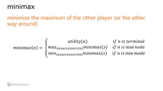 minimax 
minimize the maximum of the other player (or the other 
way around) 
푚푖푛푖푚푎푥 푛 = 
푢푡푖푙푖푡푦(푛) 푖푓 푛 푖푠 푡푒푟푚푖푛푎푙 
푚푎푥푠∈푠푢푐푐푒푠푠표푟푠 푛 푚푖푛푖푚푎푥(푠) 푖푓 푛 푖푠 max 푛표푑푒 
푚푖푛푠∈푠푢푐푐푒푠푠표푟푠 푛 푚푖푛푖푚푎푥(푠) 푖푓 푛 푖푠 min 푚표푑푒 
 