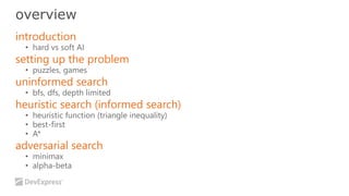 overview 
introduction 
• hard vs soft AI 
setting up the problem 
• puzzles, games 
uninformed search 
• bfs, dfs, depth limited 
heuristic search (informed search) 
• heuristic function (triangle inequality) 
• best-first 
• A* 
adversarial search 
• minimax 
• alpha-beta 
 