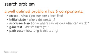 search problem 
a well defined problem has 5 components: 
• states – what does our world look like? 
• initial state – where do we start? 
• successor function – where can we go / what can we do? 
• goal test – are we there yet? 
• path cost – how long is this taking? 
 