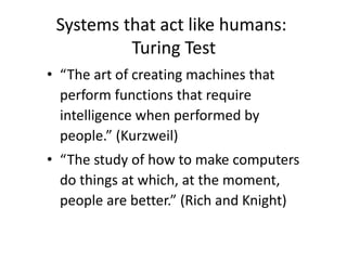 Systems that act like humans:
Turing Test
• “The art of creating machines that
perform functions that require
intelligence when performed by
people.” (Kurzweil)
• “The study of how to make computers
do things at which, at the moment,
people are better.” (Rich and Knight)
 