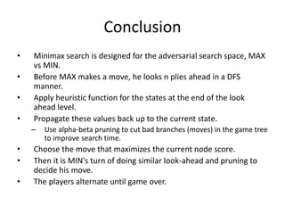 Conclusion
• Minimax search is designed for the adversarial search space, MAX
vs MIN.
• Before MAX makes a move, he looks n plies ahead in a DFS
manner.
• Apply heuristic function for the states at the end of the look
ahead level.
• Propagate these values back up to the current state.
– Use alpha-beta pruning to cut bad branches (moves) in the game tree
to improve search time.
• Choose the move that maximizes the current node score.
• Then it is MIN's turn of doing similar look-ahead and pruning to
decide his move.
• The players alternate until game over.
 