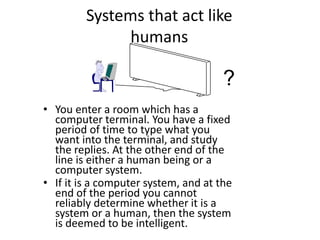 Systems that act like
humans
• You enter a room which has a
computer terminal. You have a fixed
period of time to type what you
want into the terminal, and study
the replies. At the other end of the
line is either a human being or a
computer system.
• If it is a computer system, and at the
end of the period you cannot
reliably determine whether it is a
system or a human, then the system
is deemed to be intelligent.
?
 