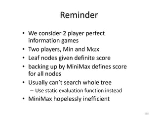110
Reminder
• We consider 2 player perfect
information games
• Two players, Min and Mx
• Leaf nodes given definite score
• backing up by MiniMax defines score
for all nodes
• Usually can’t search whole tree
– Use static evaluation function instead
• MiniMax hopelessly inefficient
 