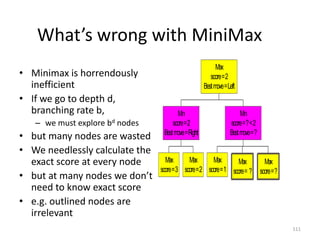 111
What’s wrong with MiniMax
• Minimax is horrendously
inefficient
• If we go to depth d,
branching rate b,
– we must explore bd nodes
• but many nodes are wasted
• We needlessly calculate the
exact score at every node
• but at many nodes we don’t
need to know exact score
• e.g. outlined nodes are
irrelevant
Max
score=3
Max
score=2
Min
score=2
Bestmove=Right
Max
score=1
Max
score= ?
Max
score=?
Min
score=?<2
Bestmove=?
Max
score=2
Bestmove=Left
 