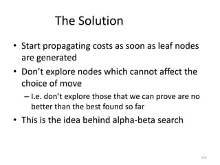 112
The Solution
• Start propagating costs as soon as leaf nodes
are generated
• Don’t explore nodes which cannot affect the
choice of move
– I.e. don’t explore those that we can prove are no
better than the best found so far
• This is the idea behind alpha-beta search
 