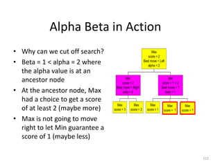 115
Alpha Beta in Action
• Why can we cut off search?
• Beta = 1 < alpha = 2 where
the alpha value is at an
ancestor node
• At the ancestor node, Max
had a choice to get a score
of at least 2 (maybe more)
• Max is not going to move
right to let Min guarantee a
score of 1 (maybe less)
Max
score = 3
Max
score = 2
Min
score = 2
Best move = Right
beta = 2
Max
score = 1
Max
score = ?
Max
score = ?
Min
score = ? < 2
Best move = ?
beta = 1
Max
score = 2
Best move = Left
alpha = 2
 