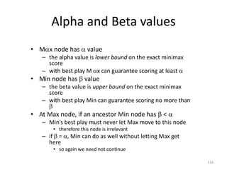116
Alpha and Beta values
• Mx node has  value
– the alpha value is lower bound on the exact minimax
score
– with best play M x can guarantee scoring at least 
• Min node has  value
– the beta value is upper bound on the exact minimax
score
– with best play Min can guarantee scoring no more than

• At Max node, if an ancestor Min node has  < 
– Min’s best play must never let Max move to this node
• therefore this node is irrelevant
– if  = , Min can do as well without letting Max get
here
• so again we need not continue
 