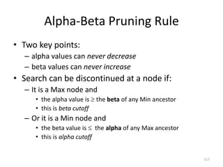 117
Alpha-Beta Pruning Rule
• Two key points:
– alpha values can never decrease
– beta values can never increase
• Search can be discontinued at a node if:
– It is a Max node and
• the alpha value is  the beta of any Min ancestor
• this is beta cutoff
– Or it is a Min node and
• the beta value is  the alpha of any Max ancestor
• this is alpha cutoff
 