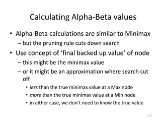 118
Calculating Alpha-Beta values
• Alpha-Beta calculations are similar to Minimax
– but the pruning rule cuts down search
• Use concept of ‘final backed up value’ of node
– this might be the minimax value
– or it might be an approximation where search cut
off
• less than the true minimax value at a Max node
• more than the true minimax value at a Min node
• in either case, we don’t need to know the true value
 