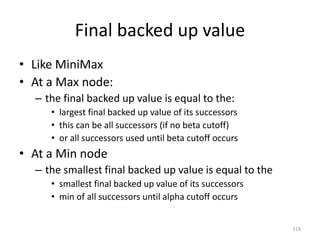 119
Final backed up value
• Like MiniMax
• At a Max node:
– the final backed up value is equal to the:
• largest final backed up value of its successors
• this can be all successors (if no beta cutoff)
• or all successors used until beta cutoff occurs
• At a Min node
– the smallest final backed up value is equal to the
• smallest final backed up value of its successors
• min of all successors until alpha cutoff occurs
 