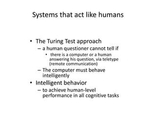 Systems that act like humans
• The Turing Test approach
– a human questioner cannot tell if
• there is a computer or a human
answering his question, via teletype
(remote communication)
– The computer must behave
intelligently
• Intelligent behavior
– to achieve human-level
performance in all cognitive tasks
 