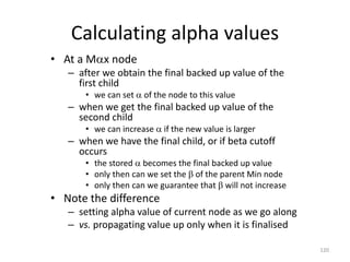 120
Calculating alpha values
• At a Mx node
– after we obtain the final backed up value of the
first child
• we can set  of the node to this value
– when we get the final backed up value of the
second child
• we can increase  if the new value is larger
– when we have the final child, or if beta cutoff
occurs
• the stored  becomes the final backed up value
• only then can we set the  of the parent Min node
• only then can we guarantee that  will not increase
• Note the difference
– setting alpha value of current node as we go along
– vs. propagating value up only when it is finalised
 
