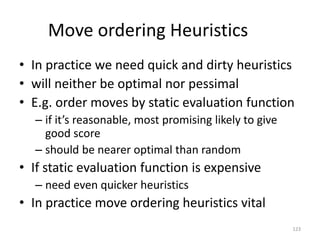 123
Move ordering Heuristics
• In practice we need quick and dirty heuristics
• will neither be optimal nor pessimal
• E.g. order moves by static evaluation function
– if it’s reasonable, most promising likely to give
good score
– should be nearer optimal than random
• If static evaluation function is expensive
– need even quicker heuristics
• In practice move ordering heuristics vital
 