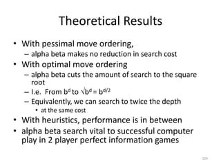 124
Theoretical Results
• With pessimal move ordering,
– alpha beta makes no reduction in search cost
• With optimal move ordering
– alpha beta cuts the amount of search to the square
root
– I.e. From bd to bd = bd/2
– Equivalently, we can search to twice the depth
• at the same cost
• With heuristics, performance is in between
• alpha beta search vital to successful computer
play in 2 player perfect information games
 