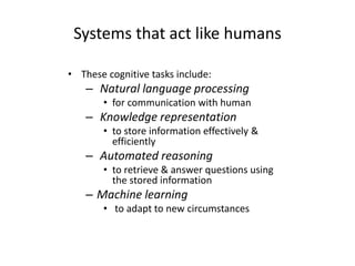 Systems that act like humans
• These cognitive tasks include:
– Natural language processing
• for communication with human
– Knowledge representation
• to store information effectively &
efficiently
– Automated reasoning
• to retrieve & answer questions using
the stored information
– Machine learning
• to adapt to new circumstances
 