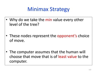 132
Minimax Strategy
• Why do we take the min value every other
level of the tree?
• These nodes represent the opponent’s choice
of move.
• The computer assumes that the human will
choose that move that is of least value to the
computer.
 