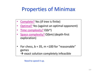 137
Properties of Minimax
• Complete? Yes (if tree is finite)
• Optimal? Yes (against an optimal opponent)
• Time complexity? O(bm)
• Space complexity? O(bm) (depth-first
exploration)
• For chess, b ≈ 35, m ≈100 for "reasonable"
games
 exact solution completely infeasible
Need to speed it up.
 