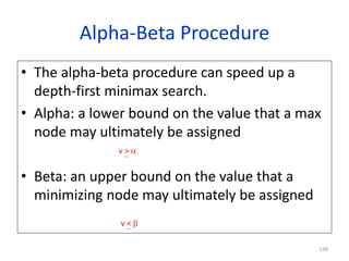 138
Alpha-Beta Procedure
• The alpha-beta procedure can speed up a
depth-first minimax search.
• Alpha: a lower bound on the value that a max
node may ultimately be assigned
• Beta: an upper bound on the value that a
minimizing node may ultimately be assigned
v > 
v < 
 