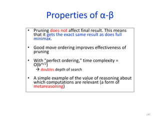 147
Properties of α-β
• Pruning does not affect final result. This means
that it gets the exact same result as does full
minimax.
• Good move ordering improves effectiveness of
pruning
• With "perfect ordering," time complexity =
O(bm/2)
 doubles depth of search
• A simple example of the value of reasoning about
which computations are relevant (a form of
metareasoning)
 