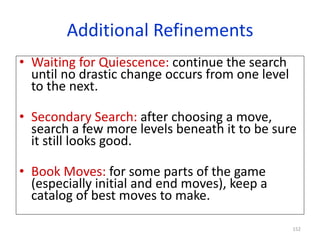 152
Additional Refinements
• Waiting for Quiescence: continue the search
until no drastic change occurs from one level
to the next.
• Secondary Search: after choosing a move,
search a few more levels beneath it to be sure
it still looks good.
• Book Moves: for some parts of the game
(especially initial and end moves), keep a
catalog of best moves to make.
 