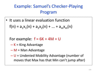 154
Example: Samuel’s Checker-Playing
Program
• It uses a linear evaluation function
f(n) = a1x1(n) + a2x2(n) + ... + amxm(n)
For example: f = 6K + 4M + U
– K = King Advantage
– M = Man Advantage
– U = Undenied Mobility Advantage (number of
moves that Max has that Min can’t jump after)
 