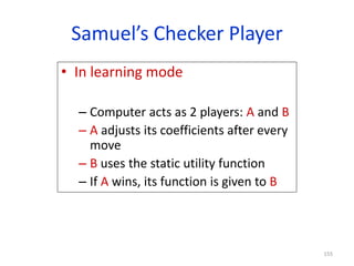 155
Samuel’s Checker Player
• In learning mode
– Computer acts as 2 players: A and B
– A adjusts its coefficients after every
move
– B uses the static utility function
– If A wins, its function is given to B
 