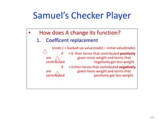 156
Samuel’s Checker Player
• How does A change its function?
1. Coefficent replacement
(node ) = backed-up value(node) – initial value(node)
if > 0 then terms that contributed positively
are given more weight and terms that
contributed negatively get less weight
if < 0 then terms that contributed negatively
are given more weight and terms that
contributed positively get less weight
 