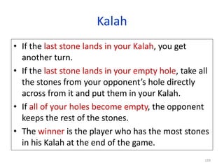 159
Kalah
• If the last stone lands in your Kalah, you get
another turn.
• If the last stone lands in your empty hole, take all
the stones from your opponent’s hole directly
across from it and put them in your Kalah.
• If all of your holes become empty, the opponent
keeps the rest of the stones.
• The winner is the player who has the most stones
in his Kalah at the end of the game.
 