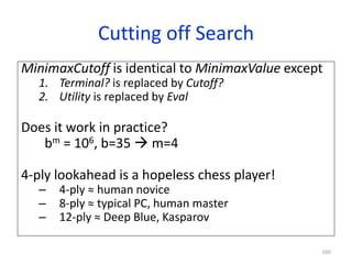 160
Cutting off Search
MinimaxCutoff is identical to MinimaxValue except
1. Terminal? is replaced by Cutoff?
2. Utility is replaced by Eval
Does it work in practice?
bm = 106, b=35  m=4
4-ply lookahead is a hopeless chess player!
– 4-ply ≈ human novice
– 8-ply ≈ typical PC, human master
– 12-ply ≈ Deep Blue, Kasparov
 