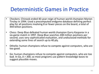 161
Deterministic Games in Practice
• Checkers: Chinook ended 40-year-reign of human world champion Marion
Tinsley in 1994. Used a precomputed endgame database defining perfect
play for all positions involving 8 or fewer pieces on the board, a total of
444 billion positions.
• Chess: Deep Blue defeated human world champion Garry Kasparov in a
six-game match in 1997. Deep Blue searches 200 million positions per
second, uses very sophisticated evaluation, and undisclosed methods for
extending some lines of search up to 40 ply.
• Othello: human champions refuse to compete against computers, who are
too good.
• Go: human champions refuse to compete against computers, who are too
bad. In Go, b > 300, so most programs use pattern knowledge bases to
suggest plausible moves.
 