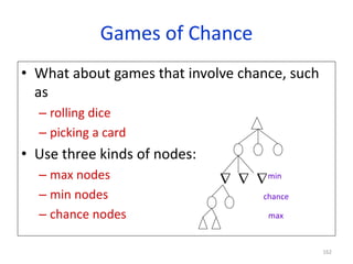 162
Games of Chance
• What about games that involve chance, such
as
– rolling dice
– picking a card
• Use three kinds of nodes:
– max nodes
– min nodes
– chance nodes
  min
chance
max
 