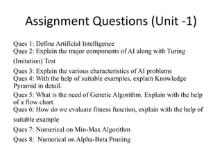 Assignment Questions (Unit -1)
Ques 1: Define Artificial Intelligence
Ques 2: Explain the major components of AI along with Turing
(Imitation) Test
Ques 3: Explain the various characteristics of AI problems
Ques 4: With the help of suitable examples, explain Knowledge
Pyramid in detail.
Ques 5: What is the need of Genetic Algorithm. Explain with the help
of a flow chart.
Ques 6: How do we evaluate fitness function, explain with the help of
suitable example
Ques 7: Numerical on Min-Max Algorithm
Ques 8: Numerical on Alpha-Beta Pruning
 