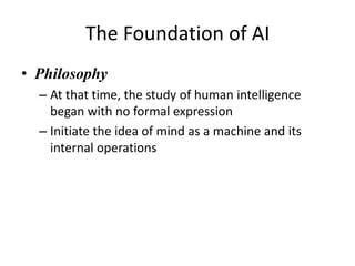 The Foundation of AI
• Philosophy
– At that time, the study of human intelligence
began with no formal expression
– Initiate the idea of mind as a machine and its
internal operations
 
